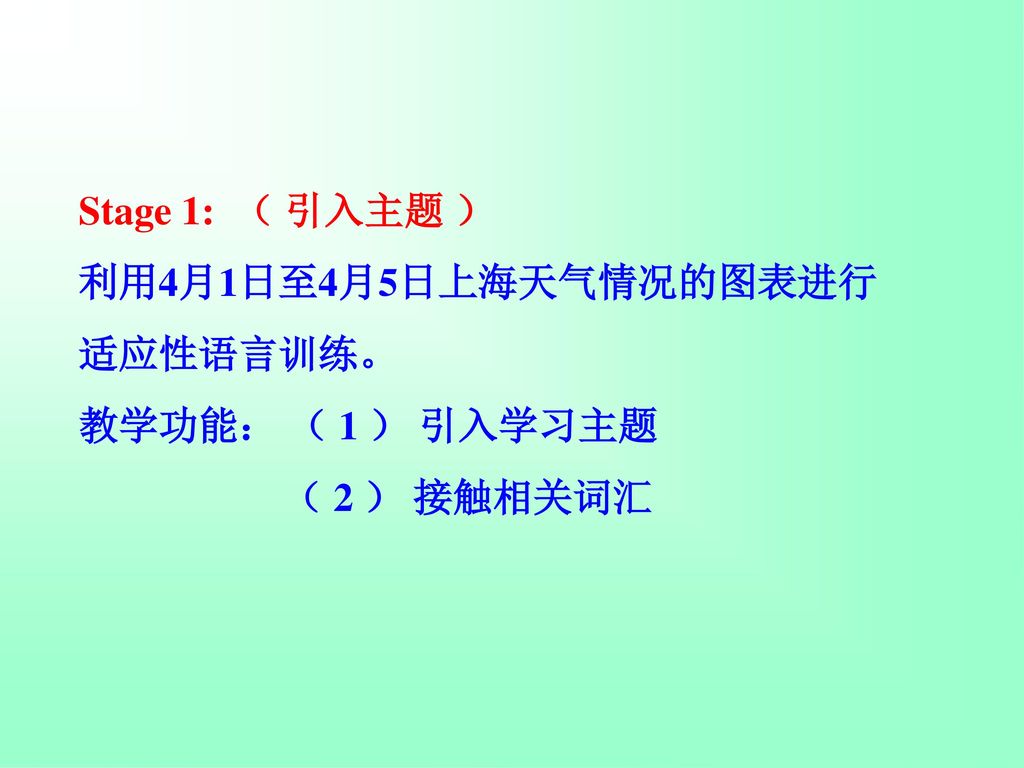 Stage 1: （ 引入主题 ） 利用4月1日至4月5日上海天气情况的图表进行 适应性语言训练。 教学功能： （ 1 ） 引入学习主题 （ 2 ） 接触相关词汇