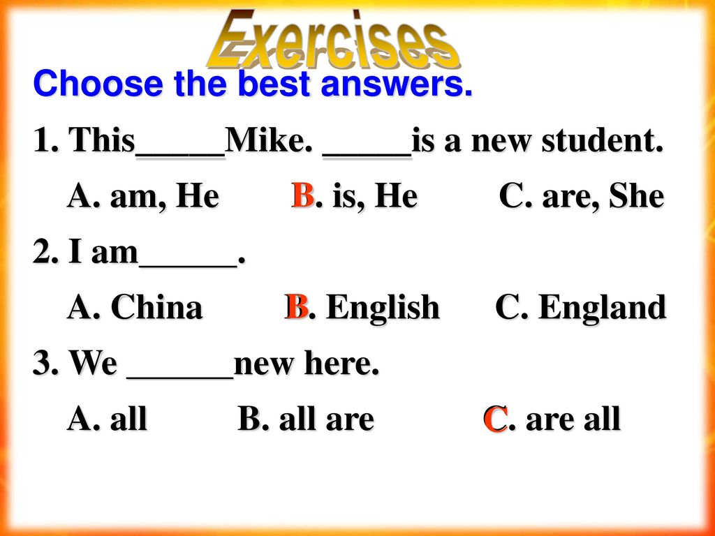 Exercises Choose the best answers. 1. This_____Mike. _____is a new student. A. am, He B. is, He C. are, She.