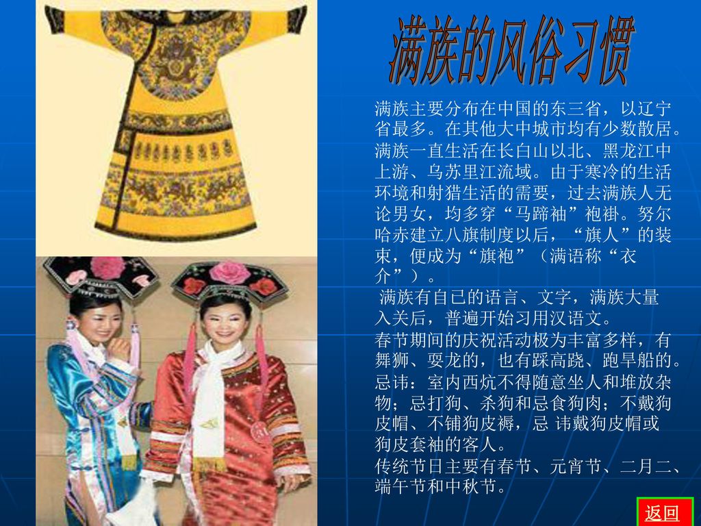 满族的风俗习惯 满族主要分布在中国的东三省，以辽宁省最多。在其他大中城市均有少数散居。 满族一直生活在长白山以北、黑龙江中上游、乌苏里江流域。由于寒冷的生活环境和射猎生活的需要，过去满族人无论男女，均多穿 马蹄袖 袍褂。努尔哈赤建立八旗制度以后， 旗人 的装束，便成为 旗袍 （满语称 衣介 ）。
