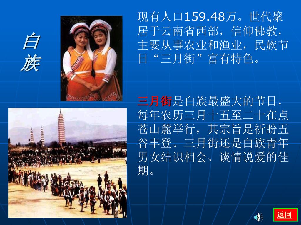白 族 现有人口159.48万。世代聚居于云南省西部，信仰佛教，主要从事农业和渔业，民族节日 三月街 富有特色。
