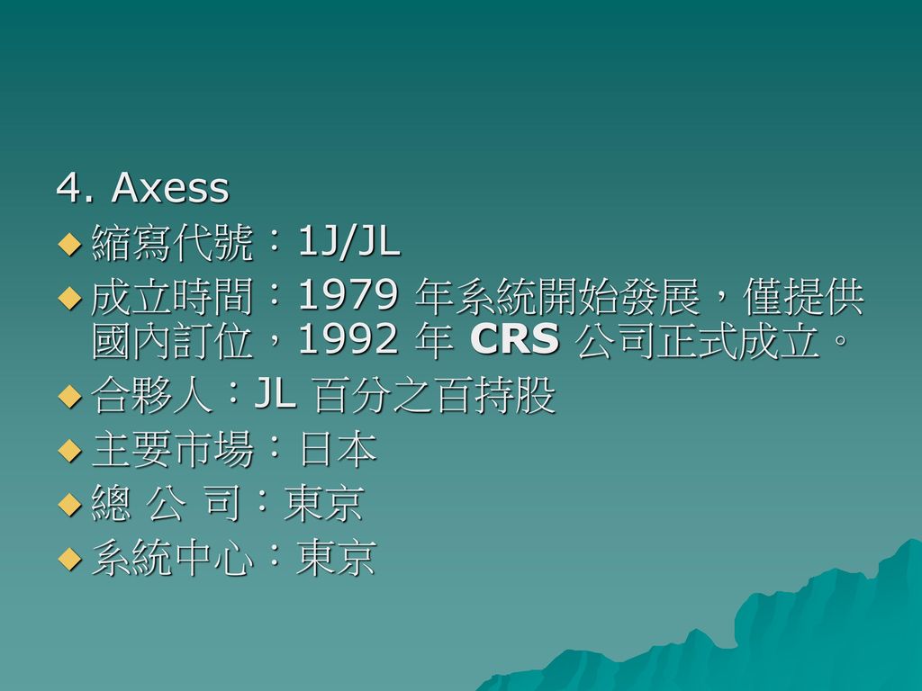 4. Axess 縮寫代號：1J/JL. 成立時間：1979 年系統開始發展，僅提供國內訂位，1992 年 CRS 公司正式成立。 合夥人：JL 百分之百持股. 主要市場：日本. 總 公 司：東京.