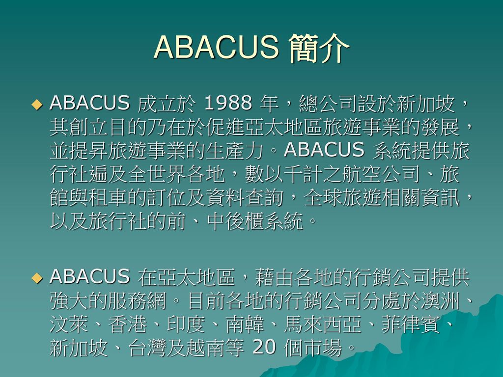 ABACUS 簡介 ABACUS 成立於 1988 年，總公司設於新加坡，其創立目的乃在於促進亞太地區旅遊事業的發展，並提昇旅遊事業的生產力。ABACUS 系統提供旅行社遍及全世界各地，數以千計之航空公司、旅館與租車的訂位及資料查詢，全球旅遊相關資訊，以及旅行社的前、中後櫃系統。