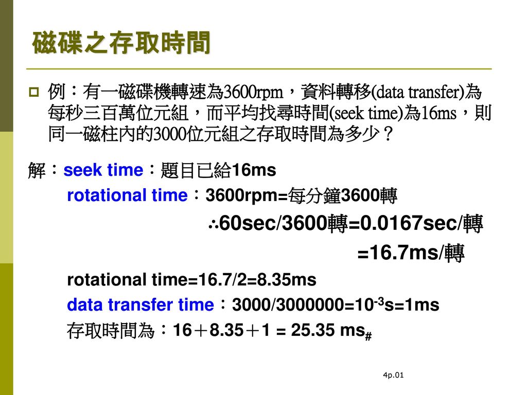 磁碟之存取時間 例：有一磁碟機轉速為3600rpm，資料轉移(data transfer)為每秒三百萬位元組，而平均找尋時間(seek time)為16ms，則同一磁柱內的3000位元組之存取時間為多少？