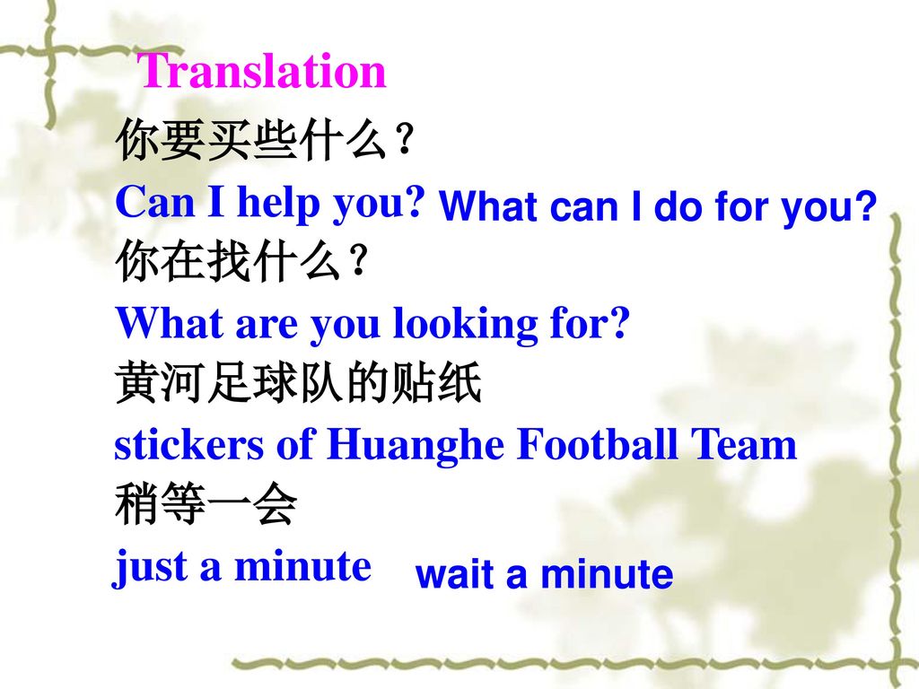Translation 你要买些什么？ Can I help you 你在找什么？ What are you looking for