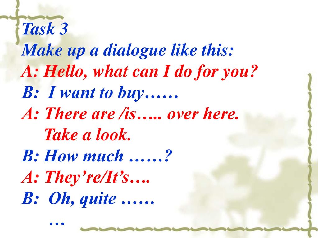 Task 3 Make up a dialogue like this: A: Hello, what can I do for you B: I want to buy…… A: There are /is….. over here.