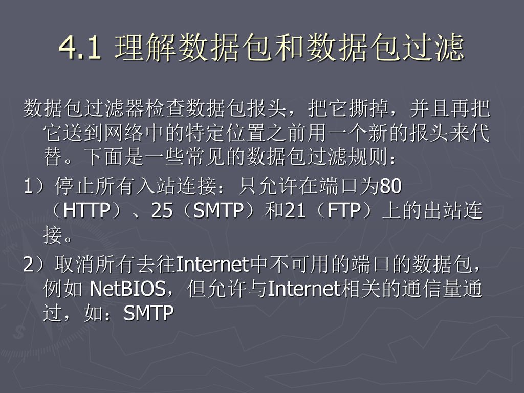 4.1 理解数据包和数据包过滤 数据包过滤器检查数据包报头，把它撕掉，并且再把它送到网络中的特定位置之前用一个新的报头来代替。下面是一些常见的数据包过滤规则： 1）停止所有入站连接：只允许在端口为80（HTTP）、25（SMTP）和21（FTP）上的出站连接。
