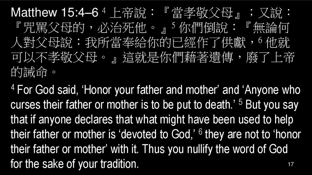 Matthew 15:4–6 4 上帝說：『當孝敬父母』；又說：『咒罵父母的，必治死他。』5 你們倒說：『無論何人對父母說：我所當奉給你的已經作了供獻，6 他就可以不孝敬父母。』這就是你們藉著遺傳，廢了上帝的誡命。 4 For God said, ‘Honor your father and mother’ and ‘Anyone who curses their father or mother is to be put to death.’ 5 But you say that if anyone declares that what might have been used to help their father or mother is ‘devoted to God,’ 6 they are not to ‘honor their father or mother’ with it.
