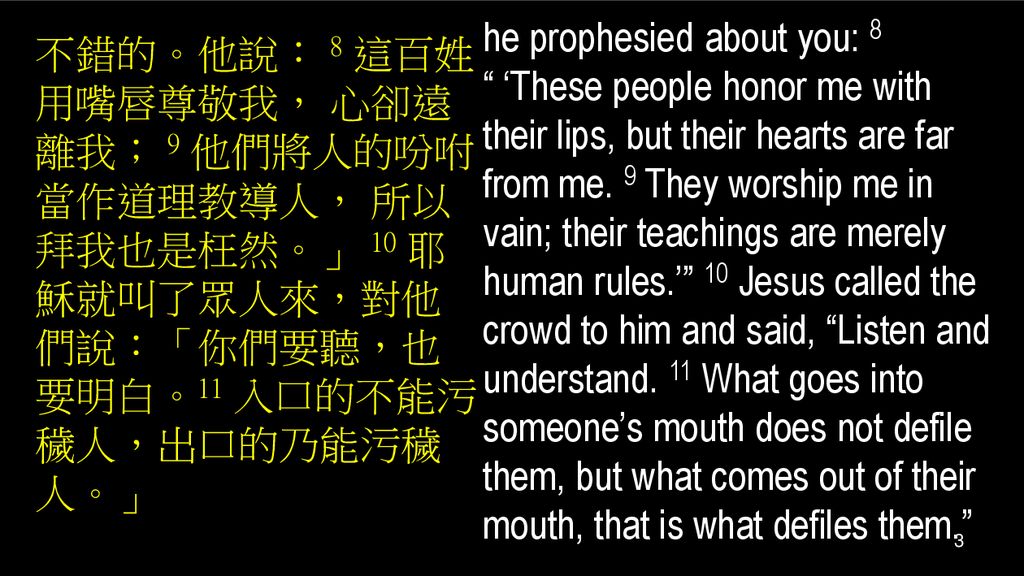 he prophesied about you: 8 ‘These people honor me with their lips, but their hearts are far from me. 9 They worship me in vain; their teachings are merely human rules.’ 10 Jesus called the crowd to him and said, Listen and understand. 11 What goes into someone’s mouth does not defile them, but what comes out of their mouth, that is what defiles them.