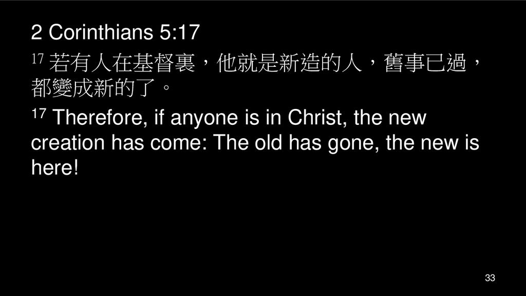 2 Corinthians 5:17 17 若有人在基督裏，他就是新造的人，舊事已過，都變成新的了。 17 Therefore, if anyone is in Christ, the new creation has come: The old has gone, the new is here!