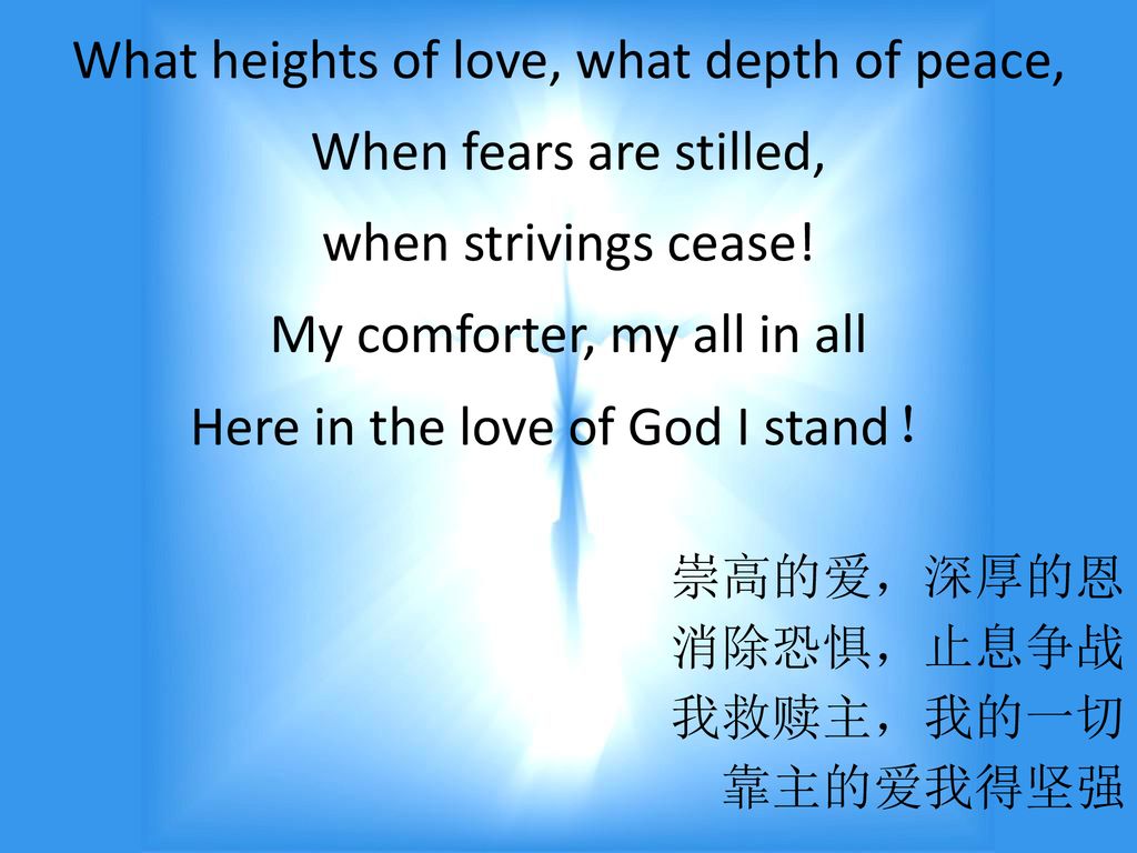 What heights of love, what depth of peace, When fears are stilled, when strivings cease! My comforter, my all in all Here in the love of God I stand！