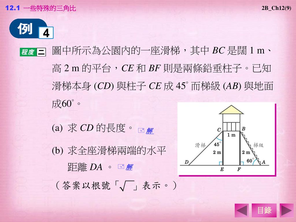 12.1 一些特殊的三角比 2B_Ch12(9) 圖中所示為公園內的一座滑梯，其中 BC 是闊 1 m、高 2 m 的平台，CE 和 BF 則是兩條鉛垂柱子。已知滑梯本身 (CD) 與柱子 CE 成 45° 而梯級 (AB) 與地面成60°。