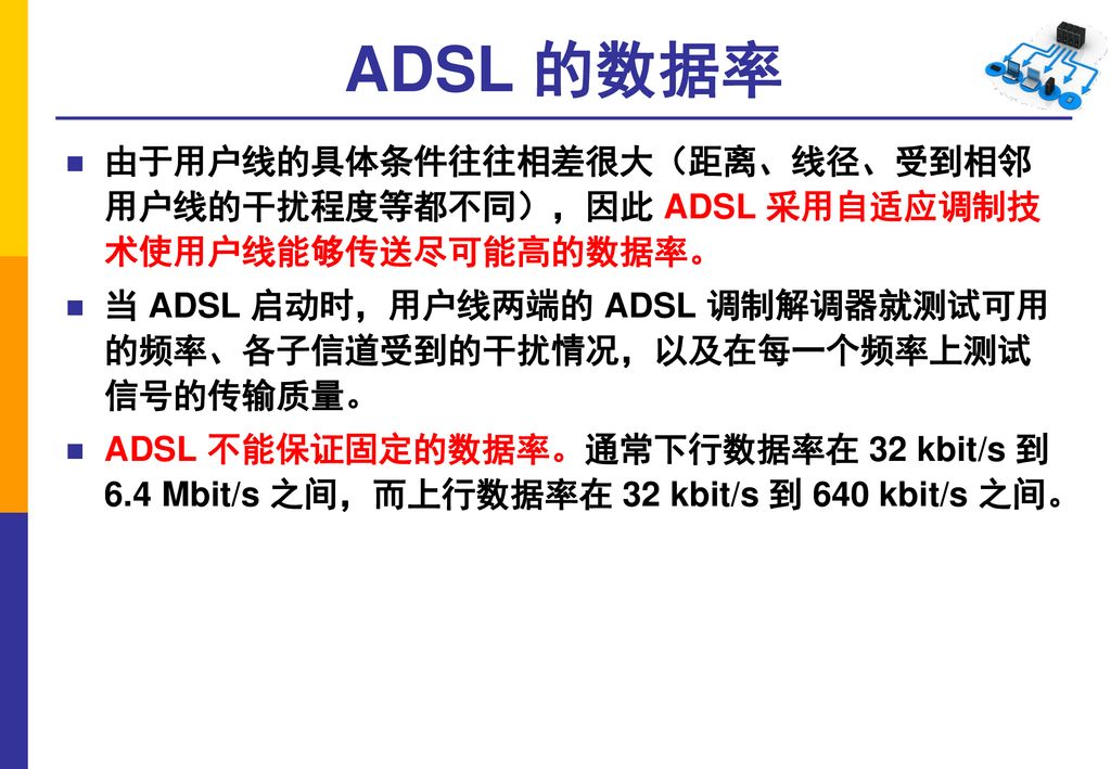 ADSL 的数据率 由于用户线的具体条件往往相差很大（距离、线径、受到相邻 用户线的干扰程度等都不同），因此 ADSL 采用自适应调制技 术使用户线能够传送尽可能高的数据率。