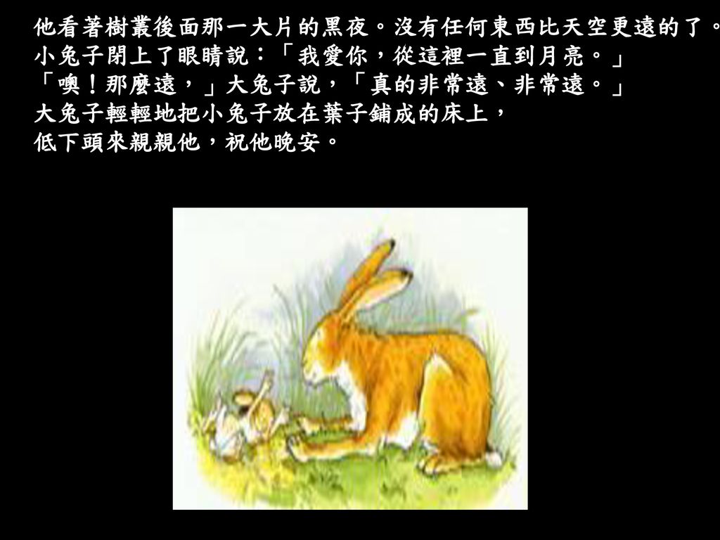 他看著樹叢後面那一大片的黑夜。沒有任何東西比天空更遠的了。 小兔子閉上了眼睛說：「我愛你，從這裡一直到月亮。」 「噢！那麼遠，」大兔子說，「真的非常遠、非常遠。」 大兔子輕輕地把小兔子放在葉子鋪成的床上， 低下頭來親親他，祝他晚安。