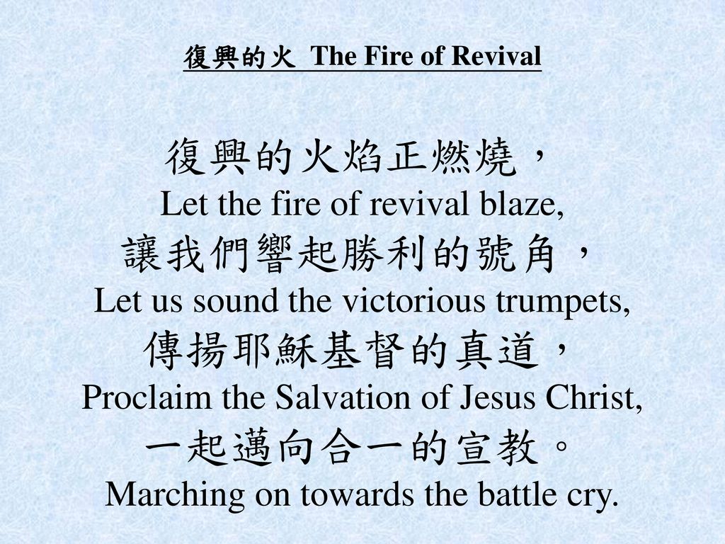 復興的火 The Fire of Revival 復興的火焰正燃燒， Let the fire of revival blaze, 讓我們響起勝利的號角， Let us sound the victorious trumpets, 傳揚耶穌基督的真道， Proclaim the Salvation of Jesus Christ, 一起邁向合一的宣教。 Marching on towards the battle cry.