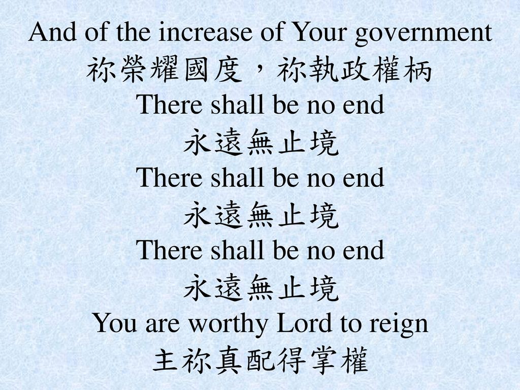 And of the increase of Your government 祢榮耀國度，祢執政權柄 There shall be no end 永遠無止境 There shall be no end 永遠無止境 There shall be no end 永遠無止境 You are worthy Lord to reign 主祢真配得掌權