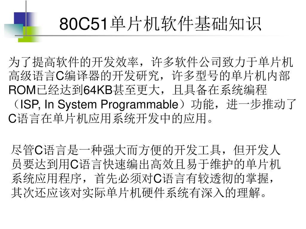 为了提高软件的开发效率，许多软件公司致力于单片机高级语言C编译器的开发研究，许多型号的单片机内部ROM已经达到64KB甚至更大，且具备在系统编程（ISP, In System Programmable）功能，进一步推动了C语言在单片机应用系统开发中的应用。