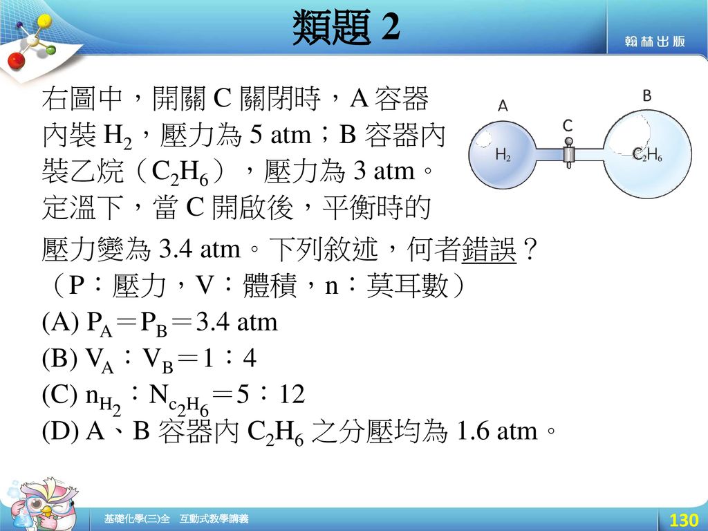 類題 2 右圖中，開關 C 關閉時，A 容器內裝 H2，壓力為 5 atm；B 容器內裝乙烷（C2H6），壓力為 3 atm。定溫下，當 C 開啟後，平衡時的. 壓力變為 3.4 atm。下列敘述，何者錯誤？