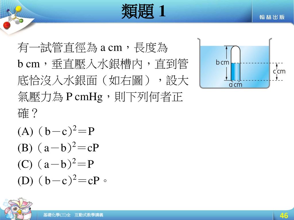 類題 1 有一試管直徑為 a cm，長度為. b cm，垂直壓入水銀槽內，直到管底恰沒入水銀面（如右圖），設大氣壓力為 P cmHg，則下列何者正確？ (A)（b－c)2＝P (B)（a－b)2＝cP