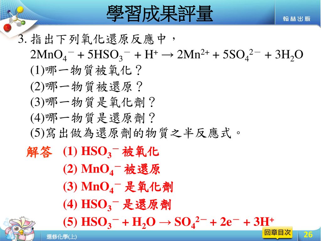 學習成果評量 指出下列氧化還原反應中， 2MnO4－ + 5HSO3－ + H+ → 2Mn2+ + 5SO42－ + 3H2O (1)哪一物質被氧化？ (2)哪一物質被還原？ (3)哪一物質是氧化劑？ (4)哪一物質是還原劑？ (5)寫出做為還原劑的物質之半反應式。