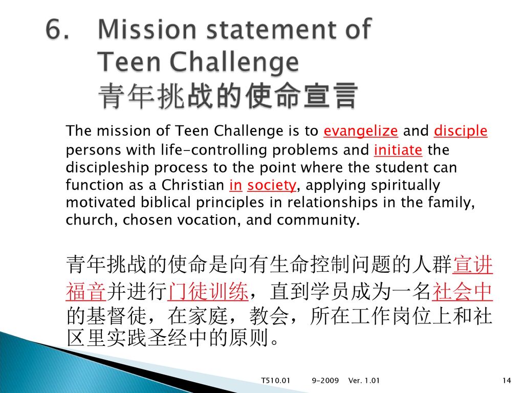 The mission of Teen Challenge is to evangelize and disciple persons with life-controlling problems and initiate the discipleship process to the point where the student can function as a Christian in society, applying spiritually motivated biblical principles in relationships in the family, church, chosen vocation, and community.