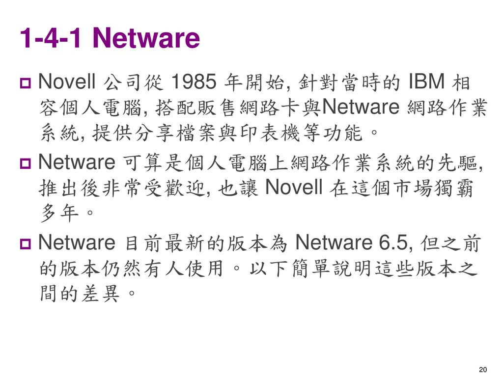 1-4-1 Netware Novell 公司從 1985 年開始, 針對當時的 IBM 相容個人電腦, 搭配販售網路卡與Netware 網路作業系統, 提供分享檔案與印表機等功能。