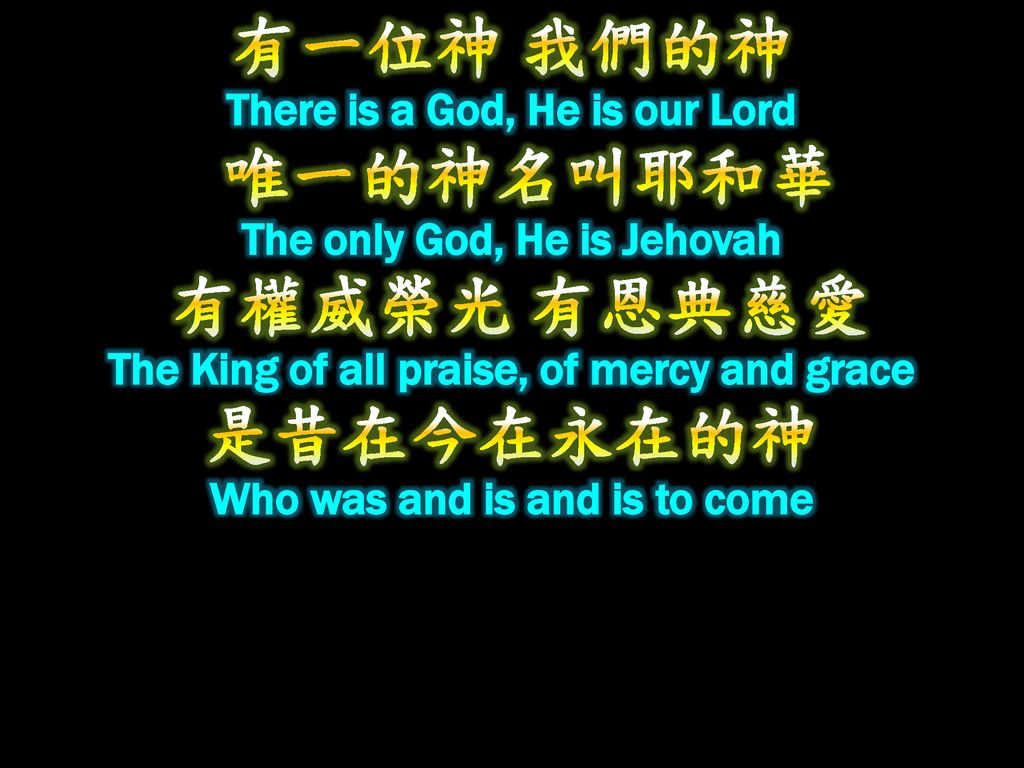 有一位神 我們的神 There is a God, He is our Lord 唯一的神名叫耶和華 The only God, He is Jehovah 有權威榮光 有恩典慈愛 The King of all praise, of mercy and grace 是昔在今在永在的神 Who was and is and is to come