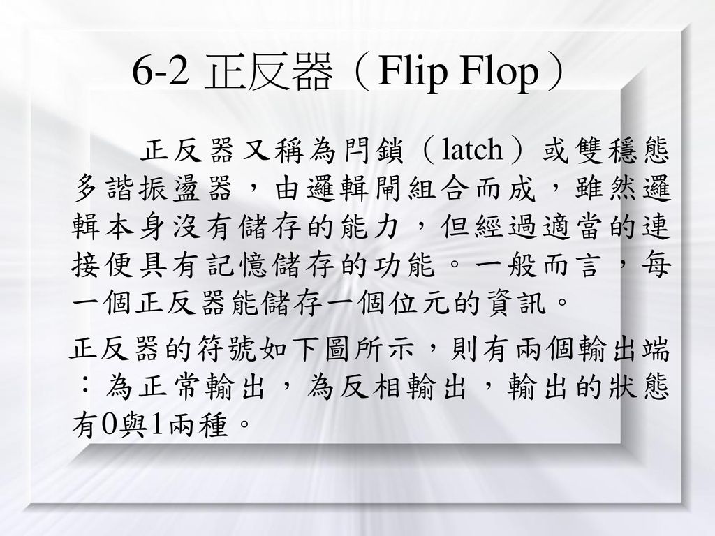 6-2 正反器（Flip Flop） 正反器又稱為閂鎖（latch）或雙穩態多諧振盪器，由邏輯閘組合而成，雖然邏輯本身沒有儲存的能力，但經過適當的連接便具有記憶儲存的功能。一般而言，每一個正反器能儲存一個位元的資訊。