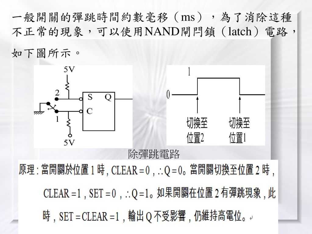 一般開關的彈跳時間約數毫移（ms），為了消除這種不正常的現象，可以使用NAND閘閂鎖（latch）電路，如下圖所示。