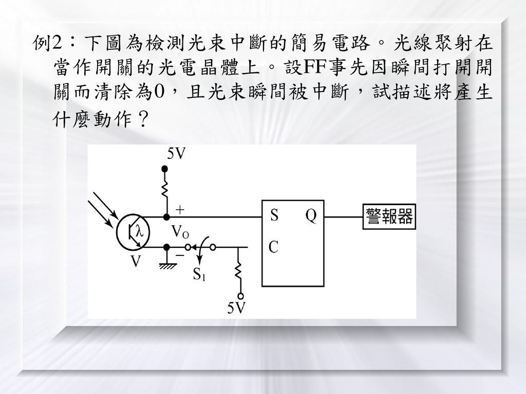 例2：下圖為檢測光束中斷的簡易電路。光線聚射在當作開關的光電晶體上。設FF事先因瞬間打開開關而清除為0，且光束瞬間被中斷，試描述將產生什麼動作？