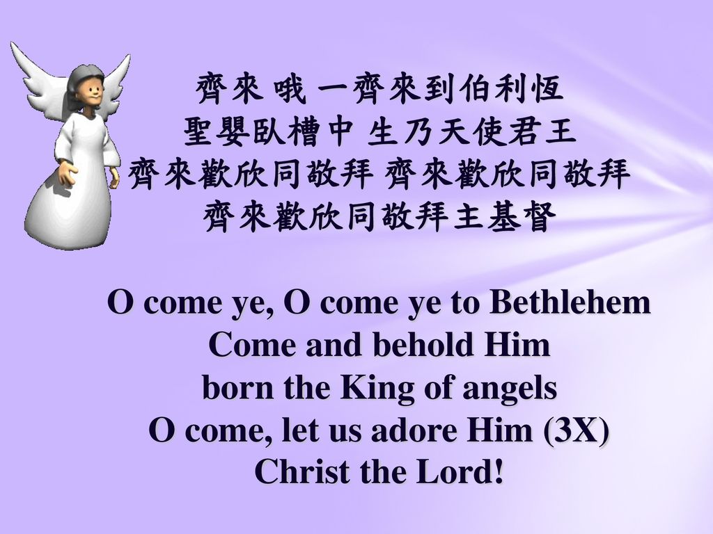齊來 哦 一齊來到伯利恆 聖嬰臥槽中 生乃天使君王 齊來歡欣同敬拜 齊來歡欣同敬拜 齊來歡欣同敬拜主基督 O come ye, O come ye to Bethlehem Come and behold Him born the King of angels O come, let us adore Him (3X) Christ the Lord!