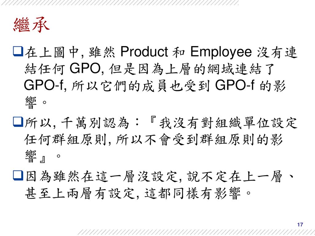 繼承 在上圖中, 雖然 Product 和 Employee 沒有連結任何 GPO, 但是因為上層的網域連結了 GPO-f, 所以它們的成員也受到 GPO-f 的影響。 所以, 千萬別認為：『我沒有對組織單位設定任何群組原則, 所以不會受到群組原則的影響』。