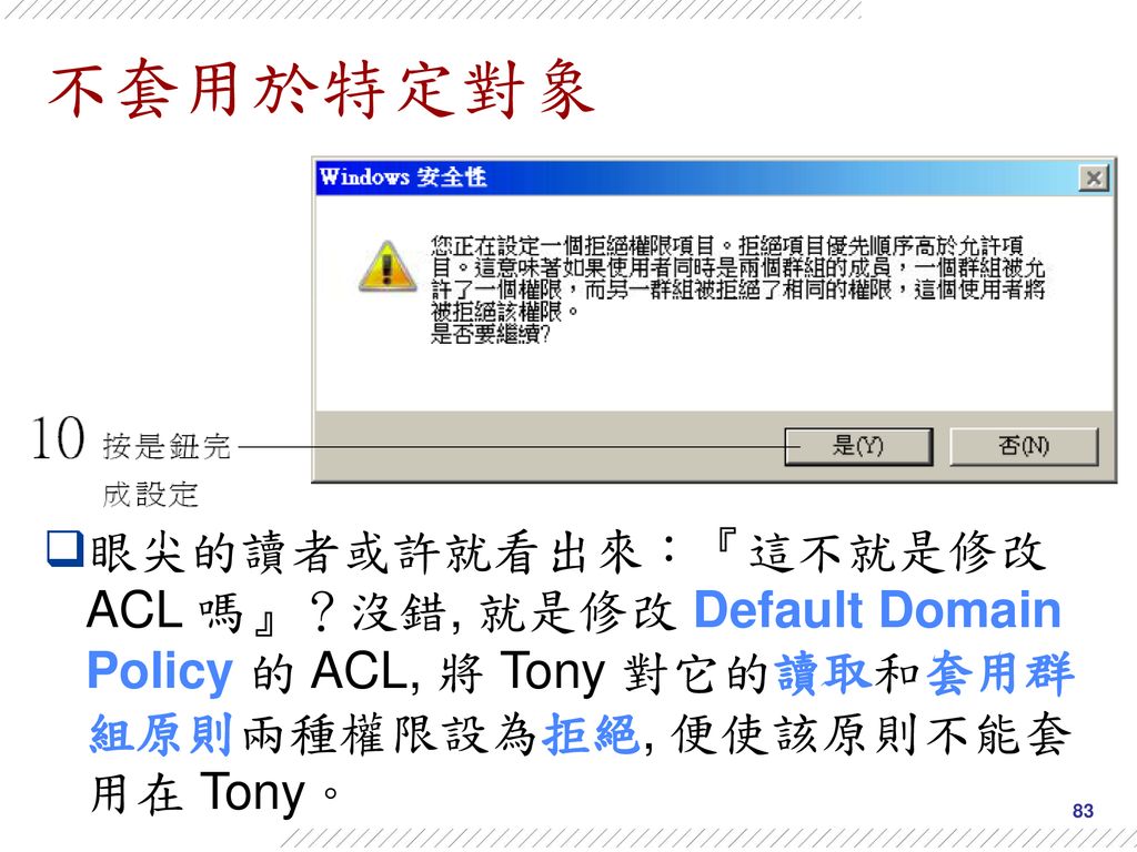 不套用於特定對象 眼尖的讀者或許就看出來：『這不就是修改 ACL 嗎』？沒錯, 就是修改 Default Domain Policy 的 ACL, 將 Tony 對它的讀取和套用群組原則兩種權限設為拒絕, 便使該原則不能套用在 Tony。