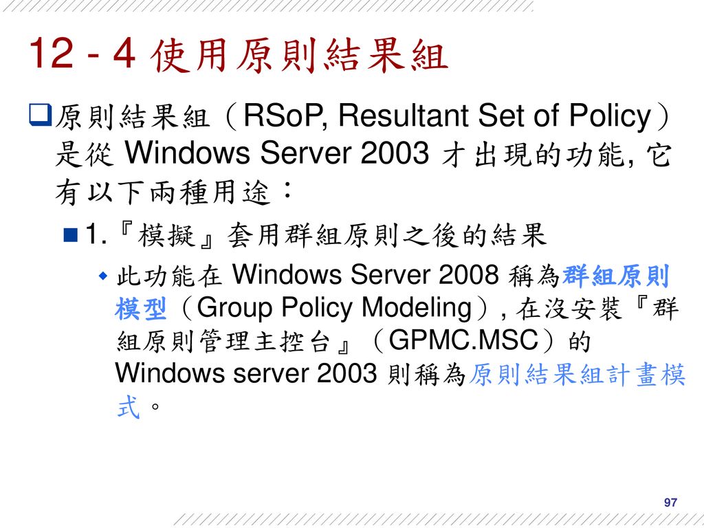 使用原則結果組 原則結果組（RSoP, Resultant Set of Policy）是從 Windows Server 2003 才出現的功能, 它有以下兩種用途： 1.『模擬』套用群組原則之後的結果.