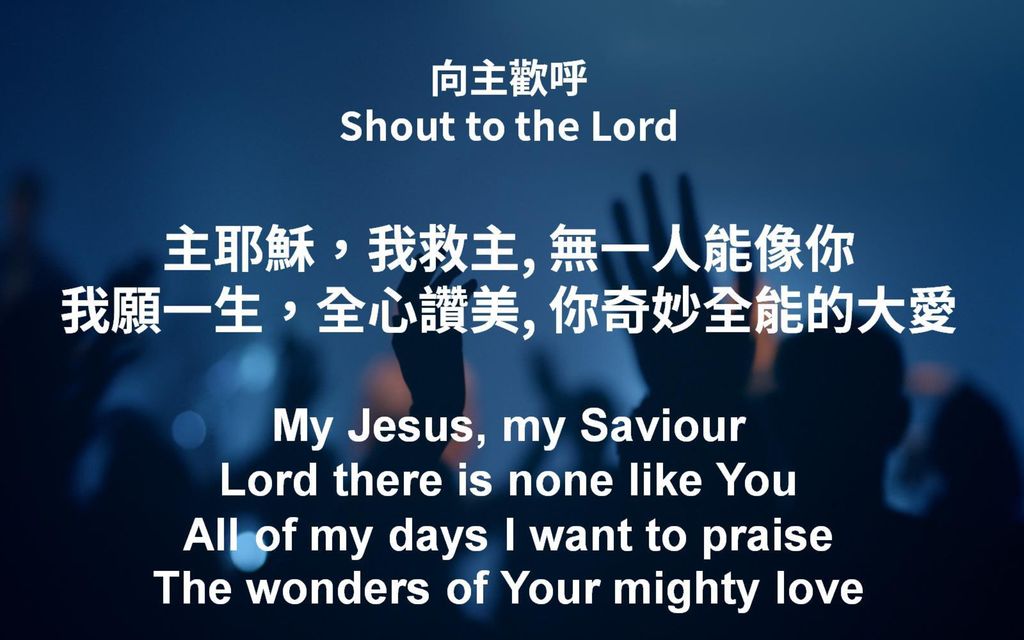 向主歡呼 Shout to the Lord 主耶穌，我救主, 無一人能像你 我願一生，全心讚美, 你奇妙全能的大愛 My Jesus, my Saviour Lord there is none like You All of my days I want to praise The wonders of Your mighty love