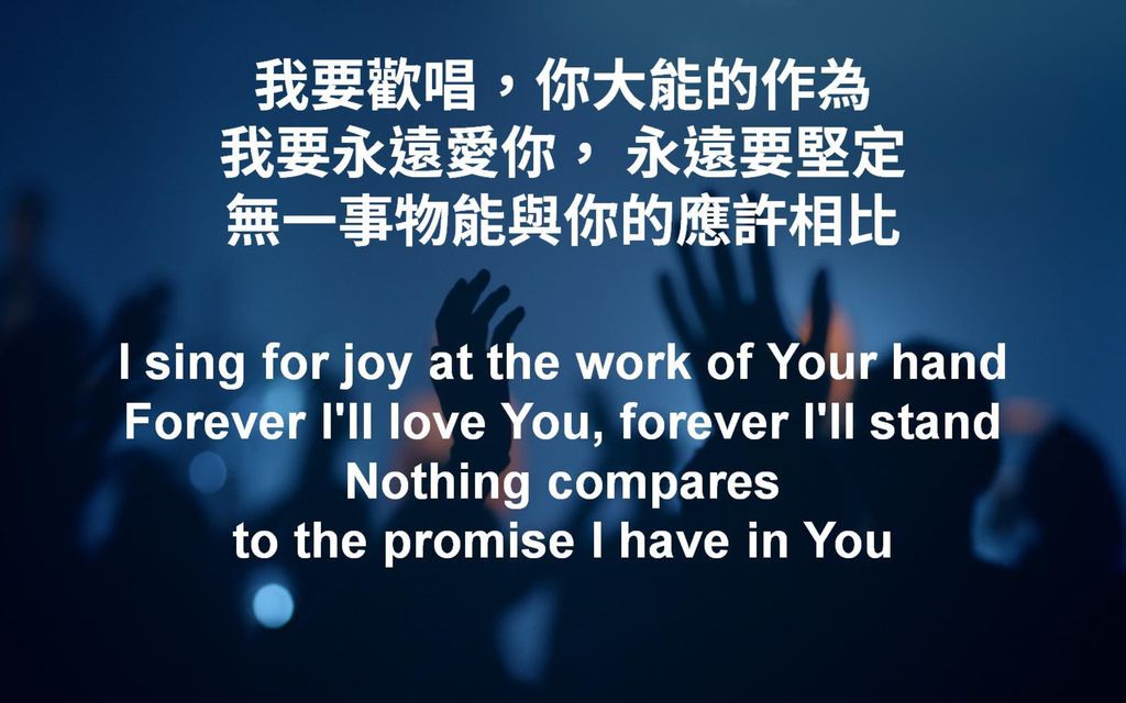 我要歡唱，你大能的作為 我要永遠愛你， 永遠要堅定 無一事物能與你的應許相比 I sing for joy at the work of Your hand Forever I ll love You, forever I ll stand Nothing compares to the promise I have in You