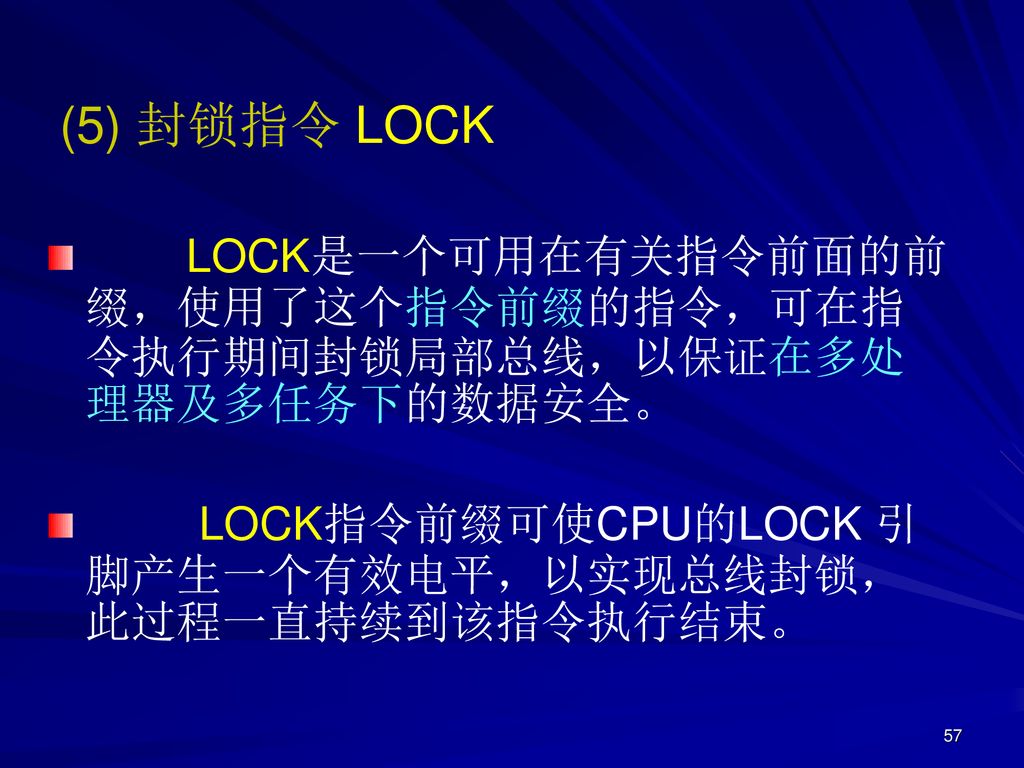 (5) 封锁指令 LOCK LOCK是一个可用在有关指令前面的前缀，使用了这个指令前缀的指令，可在指令执行期间封锁局部总线，以保证在多处理器及多任务下的数据安全。  LOCK指令前缀可使CPU的LOCK 引脚产生一个有效电平，以实现总线封锁，此过程一直持续到该指令执行结束。