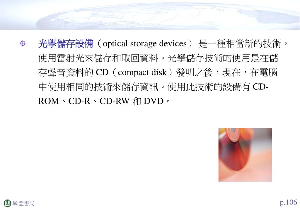 光學儲存設備（optical storage devices） 是一種相當新的技術， 使用雷射光來儲存和取回資料。光學儲存技術的使用是在儲存聲音資料的 CD（compact disk）發明之後，現在，在電腦中使用相同的技術來儲存資訊。使用此技術的設備有 CD-ROM、CD-R、CD-RW 和 DVD。