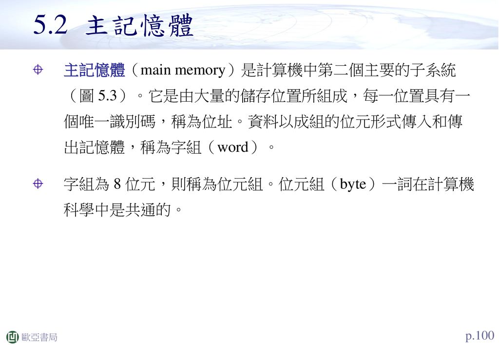 5.2 主記憶體 主記憶體（main memory）是計算機中第二個主要的子系統（圖 5.3）。它是由大量的儲存位置所組成，每一位置具有一個唯一識別碼，稱為位址。資料以成組的位元形式傳入和傳出記憶體，稱為字組（word）。
