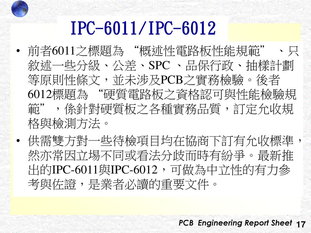 IPC-6011/IPC-6012 前者6011之標題為 概述性電路板性能規範 、只敘述一些分級、公差、SPC 、品保行政、抽樣計劃等原則性條文，並未涉及PCB之實務檢驗。後者6012標題為 硬質電路板之資格認可與性能檢驗規範 ，係針對硬質板之各種實務品質，訂定允收規格與檢測方法。