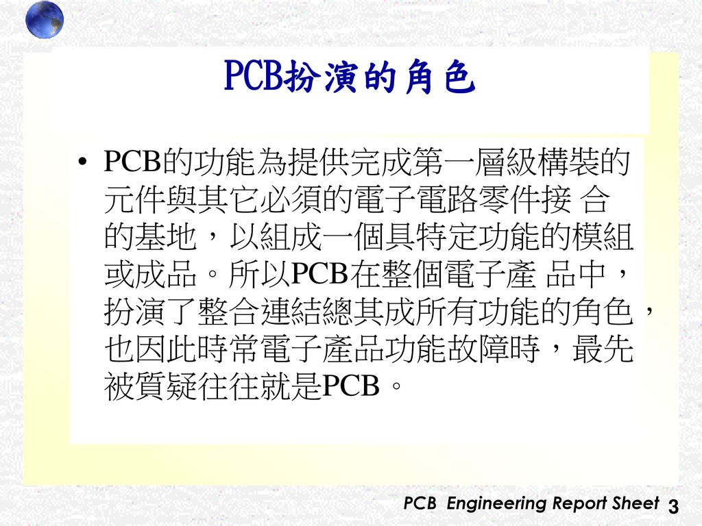 PCB扮演的角色 PCB的功能為提供完成第一層級構裝的元件與其它必須的電子電路零件接 合的基地，以組成一個具特定功能的模組或成品。所以PCB在整個電子產 品中，扮演了整合連結總其成所有功能的角色，也因此時常電子產品功能故障時，最先被質疑往往就是PCB。