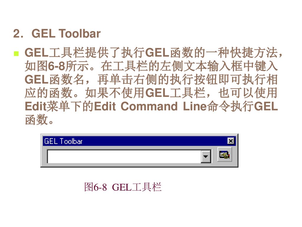 2．GEL Toolbar GEL工具栏提供了执行GEL函数的一种快捷方法，如图6-8所示。在工具栏的左侧文本输入框中键入GEL函数名，再单击右侧的执行按钮即可执行相应的函数。如果不使用GEL工具栏，也可以使用Edit菜单下的Edit Command Line命令执行GEL函数。