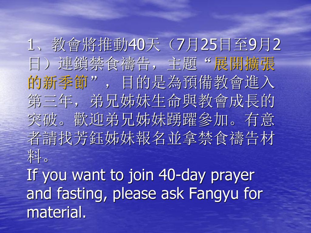 1、教會將推動40天（7月25日至9月2日）連鎖禁食禱告，主題 展開擴張的新季節 ，目的是為預備教會進入第三年，弟兄姊妹生命與教會成長的突破。歡迎弟兄姊妹踴躍參加。有意者請找芳鈺姊妹報名並拿禁食禱告材料。 If you want to join 40-day prayer and fasting, please ask Fangyu for material.