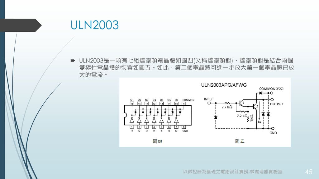 ULN2003 ULN2003是一顆有七組達靈頓電晶體如圖四(又稱達靈頓對)，達靈頓對是結合兩個 雙極性電晶體的裝置如圖五。如此，第二個電晶體可進一步放大第一個電晶體已放 大的電流。 以微控器為基礎之電路設計實務-微處理器實驗室.