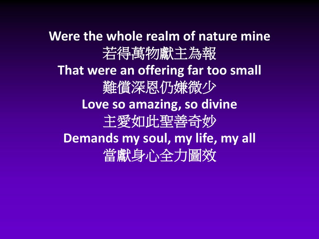Were the whole realm of nature mine 若得萬物獻主為報 That were an offering far too small 難償深恩仍嫌微少 Love so amazing, so divine 主愛如此聖善奇妙 Demands my soul, my life, my all 當獻身心全力圖效