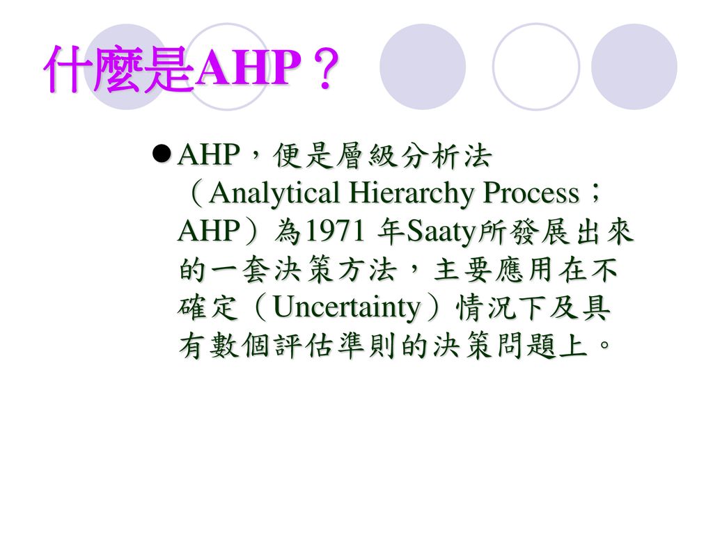 什麼是AHP？ AHP，便是層級分析法（Analytical Hierarchy Process；AHP）為1971 年Saaty所發展出來的一套決策方法，主要應用在不確定（Uncertainty）情況下及具有數個評估準則的決策問題上。