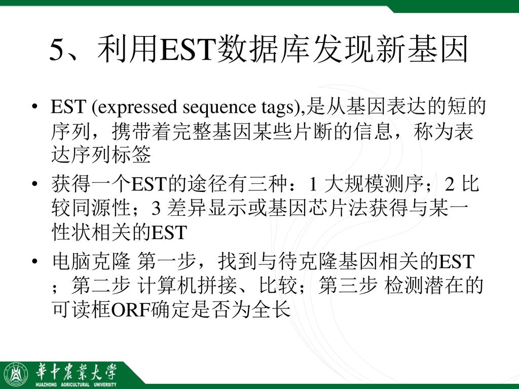 5、利用EST数据库发现新基因 EST (expressed sequence tags),是从基因表达的短的序列，携带着完整基因某些片断的信息，称为表达序列标签. 获得一个EST的途径有三种：1 大规模测序；2 比较同源性；3 差异显示或基因芯片法获得与某一性状相关的EST.