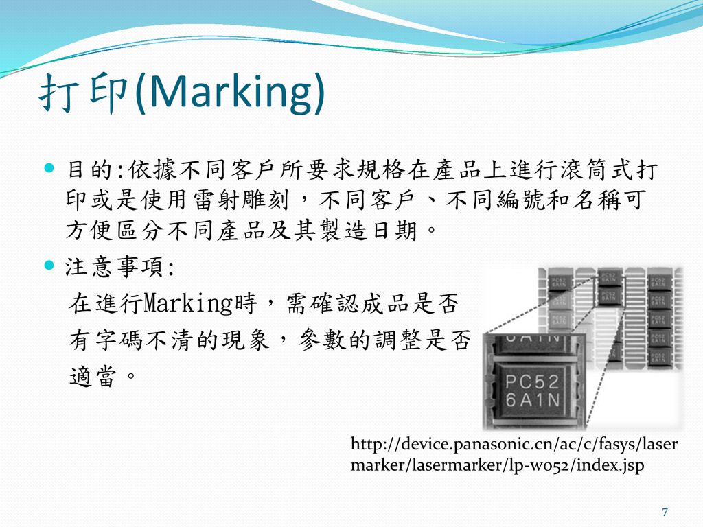 打印(Marking) 目的:依據不同客戶所要求規格在產品上進行滾筒式打印或是使用雷射雕刻，不同客戶、不同編號和名稱可方便區分不同產品及其製造日期。 注意事項: 在進行Marking時，需確認成品是否.