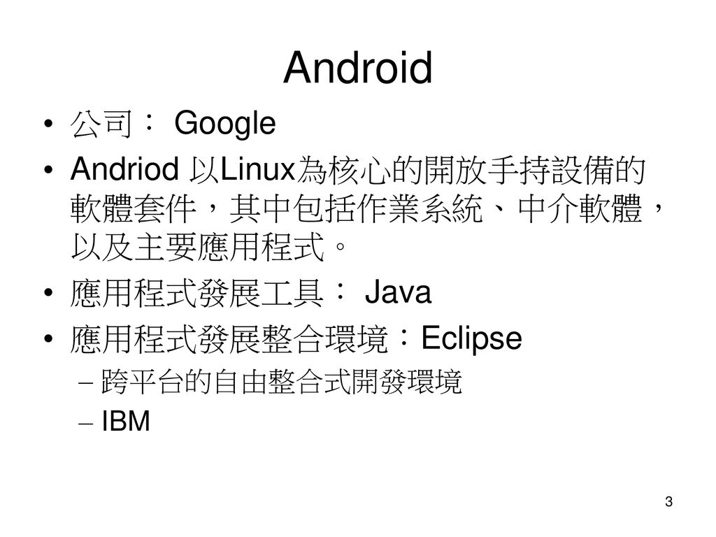 Android 公司： Google. Andriod 以Linux為核心的開放手持設備的 軟體套件，其中包括作業系統、中介軟體， 以及主要應用程式。 應用程式發展工具： Java. 應用程式發展整合環境：Eclipse.