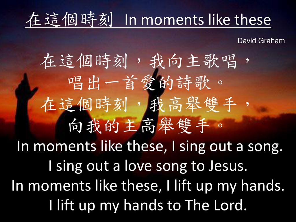 在這個時刻 In moments like these 在這個時刻，我向主歌唱， 唱出一首愛的詩歌。 在這個時刻，我高舉雙手， 向我的主高舉雙手。 In moments like these, I sing out a song. I sing out a love song to Jesus. In moments like these, I lift up my hands. I lift up my hands to The Lord.