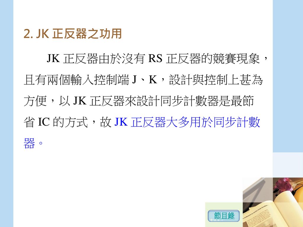 JK 正反器之功用 JK 正反器由於沒有 RS 正反器的競賽現象，且有兩個輸入控制端 J、K，設計與控制上甚為方便，以 JK 正反器來設計同步計數器是最節省 IC 的方式，故 JK 正反器大多用於同步計數器。
